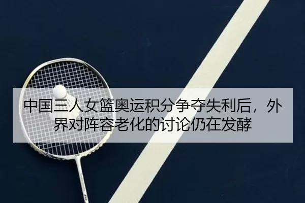 中国三人女篮奥运积分争夺失利后，外界对阵容老化的讨论仍在发酵